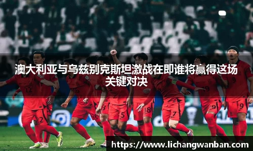 澳大利亚与乌兹别克斯坦激战在即谁将赢得这场关键对决