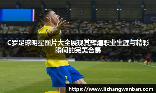 C罗足球明星图片大全展现其辉煌职业生涯与精彩瞬间的完美合集
